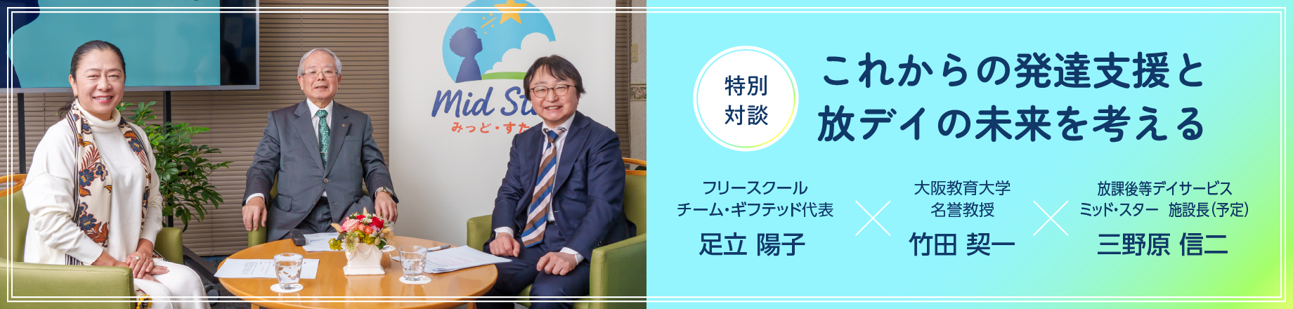 特別対談：これからの発達支援と放デイの未来を考える。フリースクール チーム・ギフテッド代表 足立 陽子 × 大阪教育大学 名誉教授 竹田 契一 × 放課後等デイサービス ミッド・スター 施設長 三野原 信二
